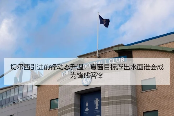 切尔西引进前锋动态升温，夏窗目标浮出水面谁会成为锋线答案 | HTH